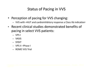 Status of Pacing in VVS
• Perception of pacing for VVS changing:
– VVS with +HUT and cardioinhibitory response a Class IIb indication1
• Recent clinical studies demonstrated benefits of
pacing in select VVS patients:
– VPS I
– VASIS
– SYDIT
– VPS II –Phase I
– ROME VVS Trial
1Gregoratos G, et al. ACC/AHA Guidelines for Implantation of Cardiac Pacemakers and Antiarrhythmic Devices. Circulation. 1998; 97:
1325-1335.
 