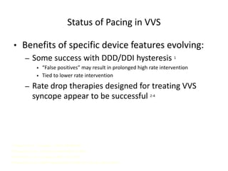 Status of Pacing in VVS
• Benefits of specific device features evolving:
– Some success with DDD/DDI hysteresis 1
• “False positives” may result in prolonged high rate intervention
• Tied to lower rate intervention
– Rate drop therapies designed for treating VVS
syncope appear to be successful 2-4
1 Sutton R, et al. Circulation. 2000; 102:294-299.
2 Connolly S, et al. J Am Coll Cardiol 1999; 33:16-20.
3 Ammirati F, et al. Circulation. 2002; 104: 52-57.
4 Ammirati F, et al. NASPE Abstract #307. PACE, Vol. 24, April 2002, Part II.
 