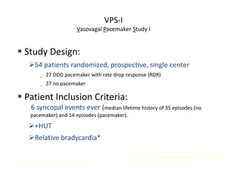 VPS-I
Vasovagal Pacemaker Study I
Connolly S, et al. J Am Coll Cardiol 1999; 33: 16-20.
 Study Design:
54 patients randomized, prospective, single center
_ 27 DDD pacemaker with rate drop response (RDR)
_ 27 no pacemaker
 Patient Inclusion Criteria:
6 syncopal events ever (median lifetime history of 35 episodes (no
pacemaker) and 14 episodes (pacemaker).
+HUT
Relative bradycardia*
*a trough heart rate <60/min if no isoproterenol used,
<70/min if up to 2 mcg/min isoproterenol used, or <80/min
if over 2 mcg/min isoproterenol used
 