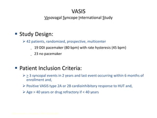 VASIS
Vasovagal Syncope International Study
Sutton, R, et al. Circulation. 2000; 102:294-299.
 Study Design:
 42 patients, randomized, prospective, multicenter
_ 19 DDI pacemaker (80 bpm) with rate hysteresis (45 bpm)
_ 23 no pacemaker
 Patient Inclusion Criteria:
 > 3 syncopal events in 2 years and last event occurring within 6 months of
enrollment and,
 Positive VASIS type 2A or 2B cardioinhibitory response to HUT and,
 Age > 40 years or drug refractory if < 40 years
 
