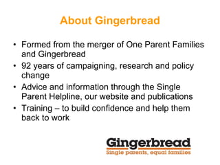 About Gingerbread Formed from the merger of One Parent Families and Gingerbread  92 years of campaigning, research and policy change Advice and information through the Single Parent Helpline, our website and publications Training – to build confidence and help them back to work 