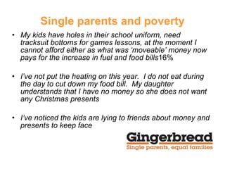 Single parents and poverty My kids have holes in their school uniform, need tracksuit bottoms for games lessons, at the moment I cannot afford either as what was ‘moveable’ money now pays for the increase in fuel and food bills 16% I’ve not put the heating on this year.  I do not eat during the day to cut down my food bill.  My daughter understands that I have no money so she does not want any Christmas presents I’ve noticed the kids are lying to friends about money and presents to keep face 