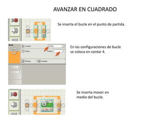 AVANZAR EN CUADRADO
Se inserta el bucle en el punto de partida.
En las configuraciones de bucle
se coloca en contar 4.
Se inserta mover en
medio del bucle.
 