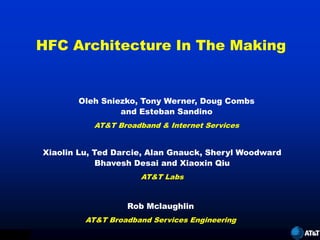 HFC Architecture In The Making


                      Oleh Sniezko, Tony Werner, Doug Combs
                               and Esteban Sandino
                          AT&T Broadband & Internet Services


               Xiaolin Lu, Ted Darcie, Alan Gnauck, Sheryl Woodward
                            Bhavesh Desai and Xiaoxin Qiu
                                    AT&T Labs


                                 Rob Mclaughlin
                        AT&T Broadband Services Engineering

XL   6/11/99
 