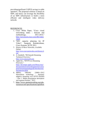 providingsignificant CAPEX savings to cable
operators. The proposed solution is based on
SDN, and hence can leverage the flexibility
of an SDN infrastructure to build a more
efficient and intelligent video delivery
network.
REFERENCES
1. Cisco White Paper, “Cisco visual
networking index - forecast and
methodology, 2011-2016,”
http://newsroom.cisco.com/dlls/index
.html.
2. “HFC capacity planning for IP
Video”, Sangeeta Ramakrishnan,
Cisco Systems, SCTE 2011.
3. History of Move Networks, Available
Online:
http://www.movenetworks.com/history.h
tml
4. A. Zambelli, “IIS Smooth Streaming
Technical Overview,”
http://www.microsoft.com.
5. Apple Inc., “HTTP Live Streaming
Overview,”
https://developer.apple.com/library/mac/
documentation/networkinginternet/conce
ptual/streamingmediaguide/Introduction/
Introduction.html
6. MPEG, “ISO/IEC 23009-1:2012
Information technology – Dynamic
adaptive streaming over HTTP (DASH)
– Part 1: Media presentation description
and segment formats,” 2012.
7. https://www.opennetworking.org/sdn-
resources/onf-specifications/openflow
 