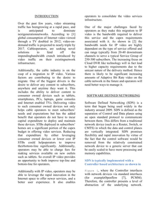 INTRODUCTION
Over the past few years, video streaming
traffic has beengrowing at a rapid pace, and
is anticipated to dominate
nextgenerationnetworks. According to [1]
global consumption of Internet video viewed
through a TV doubled in 2012; video-on-
demand traffic is projected to nearly triple by
2017. Cableoperators, are seeking novel
solutions to fend off the
impendingbandwidth crunch introduced by
video traffic on their existingnetwork
infrastructure.
Additionally, the cable industry is on the
cusp of a migration to IP video. Various
factors are contributing to the desire to
migrate. One of the biggest drivers is the
desire to deliver any content to subscribers,
anywhere and anytime they want it. This
includes the ability to deliver content to
consumer owned devices such as tablets,
smartphones, PCs, laptops, game consoles
and Internet enabled TVs. Delivering video
to such consumer owned devices not only
helps cable operators to meet subscribers’
needs and expectations but has the added
benefit that operators do not have to incur
capital expenditure to deploy and maintain
these devices. STBs deployed in subscribers’
homes are a significant portion of the capex
budget in offering video services. Reducing
that expenditure by either leveraging
consumer owned devices or lower cost IP
STBs could helpoperators to improve
theirbottom-line significantly. Additionally,
operators may be able to charge fees for
making services available on new outlets
such as tablets. So overall IP video provides
an opportunity to both improve top-line and
bottom-line for operators.
Additionally with IP video, operators may be
able to leverage the rapid innovation in the
Internet space to offer newer services, and a
better user experience. It also enables
operators to consolidate the video services
infrastructure.
One of the major challenges faced by
operators as they make this migration to IP
video is the bandwidth required to deliver
this service and the capex requirements
associated with it. As shown in [2] the
bandwidth needs for IP video are highly
dependent on the type of service offered and
can range typically from 20-40 downstream
channels to serve a typical Service Group of
250-300 subscribers. The increasing focus on
Cloud DVR like technology will in fact lead
to higher capacity requirements due to the
unicast nature of the delivery method. Hence
there is likely to be significant increasing
amounts of Adaptive Bit Rate video on the
cable network in the future and operators will
need better ways to manage it.
SOFTWARE DEFINED NETWORKING
Software Defined Networking (SDN) is a
term that began being used widely in the
industry around 2009. SDN is defined as the
separation of Control and Data planes using
an open standard protocol to communicate
between them. This differs from a traditional
network device (such as a Router, Switch, or
CMTS) in which the data and control planes
are vertically integrated. SDN promises
flexibility and rapid innovation by virtue of
the fact that the control software would be
removed from the relatively constrained
network device to a generic server that can
be easily scaled to have more processing and
memory capabilities.
SDN is typically implemented with a
Controller based architecture as shown in
Figure 1, where the Controller interfaces
with network devices via standard interfaces
(for exampleOpenflow [7], PCMM).
Therefore, the controller presents a level of
abstraction of the underlying network.
 