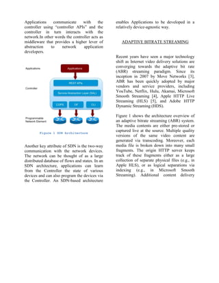 Applications communicate with the
controller using “controller APIs” and the
controller in turn interacts with the
network.In other words the controller acts as
middleware that provides a higher lever of
abstraction to network application
developers.
Figure 1 SDN Architecture
Another key attribute of SDN is the two-way
communication with the network devices.
The network can be thought of as a large
distributed database of flows and states. In an
SDN architecture, applications can learn
from the Controller the state of various
devices and can also program the devices via
the Controller. An SDN-based architecture
enables Applications to be developed in a
relatively device-agnostic way.
ADAPTIVE BITRATE STREAMING
Recent years have seen a major technology
shift as Internet video delivery solutions are
converging towards the adaptive bit rate
(ABR) streaming paradigm. Since its
inception in 2007 by Move Networks [3],
ABR has been quickly adopted by major
vendors and service providers, including
YouTube, Netflix, Hulu, Akamai, Microsoft
Smooth Streaming [4], Apple HTTP Live
Streaming (HLS) [5], and Adobe HTTP
Dynamic Streaming (HDS).
Figure 1 shows the architecture overview of
an adaptive bitrate streaming (ABR) system.
The media contents are either pre-stored or
captured live at the source. Multiple quality
versions of the same video content are
generated via transcoding. Moreover, each
media file is broken down into many small
fragments. The origin HTTP server keeps
track of these fragments either as a large
collection of separate physical files (e.g., in
Apple HLS), or as logical separations via
indexing (e.g., in Microsoft Smooth
Streaming). Additional content delivery
 