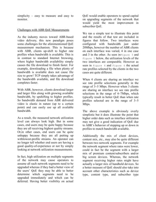simplicity – easy to measure and easy to
monitor.
Challenges with ABR QoE Measurements
As the industry moves toward ABR-based
video delivery, this new paradigm poses
some challenges for the aforementioned QoE
measurement mechanism. This is because
with ABR, clients up-shift to higher rate
profiles when bandwidth is available. This is
in contrast to standard Internet browsing,
where higher bandwidth availability simply
causes the file download to finish faster. For
example, downloading a file when plenty of
bandwidth is available does not cause file
size to grow! TCP simply takes advantage of
the bandwidth available, and file download
completes faster.
With ABR, however, clients download larger
and larger files along with growing available
bandwidth, by upshifting to higher profiles.
So bandwidth demand from ABR delivered
video is elastic in nature (up to a certain
point) and can easily use up all available
bandwidth.
As a result, the measured network utilization
level can always look high. But in some
cases, end users may be quite happy because
they are all receiving highest quality streams.
Or,in other cases, end users can be quite
unhappy because they are all putting up
withlowest-profile streams. An operator can
no longer tell whether end users are having a
good quality-of-experience or not by simply
looking at network utilization measurements.
In fact, high utilization on multiple segments
of the network may cause operators to
assume all such network segments need to be
upgraded whereas if they had a better view of
the users’ QoE they may be able to better
determine which segments need to be
upgraded immediately and which can be
deferred. Having better visibility on actual
QoE would enable operators to spend capital
on upgrading segments of the network that
would yield the most improvement in
subscriber QoE.
We ran a simple test to illustrate this point
and the results of that test are included in
figures that follow. Two interfaces were
configured with bandwidth just under
20Mbps, however the number of ABR clients
on each interface was varied, 4 in one case
and 3 in the other. As seen inFigure 3 and
Figure 5 below, the utilization levels of the
two interfaces are comparable. However as
seen in Figure 4 and Figure 6 the actual
rate profiles selected by the clients in the two
cases are quite different.
When 4 clients are sharing an interface we
see rate profile selections generally in the
range of 3~5 Mbps. However when 3 clients
are sharing an interface we see rate profile
selections in the range of 4~7Mbps, which
typically result in better QoE than when rate
profiles selected are in the range of 3~5
Mbps.
The above example is obviously overly
simplistic but it does illustrate the point that
higher order data such as interface utilization
may not give a good indication of QoE due
to ABR’s behavior of stepping up or down in
profiles to match bandwidth available.
Additionally the mix of client devices,
content mix, etc., may also be quite different
between two network segments. For example
the network segment where rates were lower,
could in fact be the segment with a larger
mix of premium content/subscribers and/or
big screen devices. Whereas, the network
segment receiving higher rates might have
actually a larger mix of handheld devices. So
a better measure of QoE should also take into
account other characteristics such as device
type, content type, and subscriber type
 