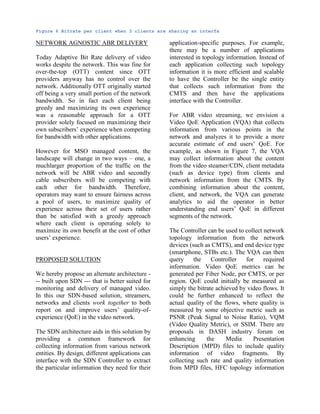 Figure 6 Bitrate per client when 3 clients are sharing an interfa
NETWORK AGNOSTIC ABR DELIVERY
Today Adaptive Bit Rate delivery of video
works despite the network. This was fine for
over-the-top (OTT) content since OTT
providers anyway has no control over the
network. Additionally OTT originally started
off being a very small portion of the network
bandwidth. So in fact each client being
greedy and maximizing its own experience
was a reasonable approach for a OTT
provider solely focused on maximizing their
own subscribers’ experience when competing
for bandwidth with other applications.
However for MSO managed content, the
landscape will change in two ways – one, a
muchlarger proportion of the traffic on the
network will be ABR video and secondly
cable subscribers will be competing with
each other for bandwidth. Therefore,
operators may want to ensure fairness across
a pool of users, to maximize quality of
experience across their set of users rather
than be satisfied with a greedy approach
where each client is operating solely to
maximize its own benefit at the cost of other
users’ experience.
PROPOSED SOLUTION
We hereby propose an alternate architecture -
-- built upon SDN --- that is better suited for
monitoring and delivery of managed video.
In this our SDN-based solution, streamers,
networks and clients work together to both
report on and improve users’ quality-of-
experience (QoE) in the video network.
The SDN architecture aids in this solution by
providing a common framework for
collecting information from various network
entities. By design, different applications can
interface with the SDN Controller to extract
the particular information they need for their
application-specific purposes. For example,
there may be a number of applications
interested in topology information. Instead of
each application collecting such topology
information it is more efficient and scalable
to have the Controller be the single entity
that collects such information from the
CMTS and then have the applications
interface with the Controller.
For ABR video streaming, we envision a
Video QoE Application (VQA) that collects
information from various points in the
network and analyzes it to provide a more
accurate estimate of end users’ QoE. For
example, as shown in Figure 7, the VQA
may collect information about the content
from the video steamer/CDN, client metadata
(such as device type) from clients and
network information from the CMTS. By
combining information about the content,
client, and network, the VQA can generate
analytics to aid the operator in better
understanding end users’ QoE in different
segments of the network.
The Controller can be used to collect network
topology information from the network
devices (such as CMTS), and end device type
(smartphone, STBs etc.). The VQA can then
query the Controller for required
information. Video QoE metrics can be
generated per Fiber Node, per CMTS, or per
region. QoE could initially be measured as
simply the bitrate achieved by video flows. It
could be further enhanced to reflect the
actual quality of the flows, where quality is
measured by some objective metric such as
PSNR (Peak Signal to Noise Ratio), VQM
(Video Quality Metric), or SSIM. There are
proposals in DASH industry forum on
enhancing the Media Presentation
Description (MPD) files to include quality
information of video fragments. By
collecting such rate and quality information
from MPD files, HFC topology information
 