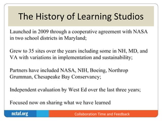 The History of Learning Studios 
Launched in 2009 through a cooperative agreement with NASA 
in two school districts in Maryland; 
Grew to 35 sites over the years including some in NH, MD, and 
VA with variations in implementation and sustainability; 
Partners have included NASA, NIH, Boeing, Northrop 
Grumman, Chesapeake Bay Conservancy; 
Independent evaluation by West Ed over the last three years; 
Focused now on sharing what we have learned 
Collaboration Time and Feedback 
 