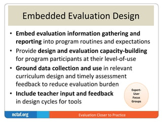 Embedded Evaluation Design 
• Embed evaluation information gathering and 
reporting into program routines and expectations 
• Provide design and evaluation capacity-building 
for program participants at their level-of-use 
• Ground data collection and use in relevant 
curriculum design and timely assessment 
feedback to reduce evaluation burden 
Expert- 
• Include teacher input and feedback 
User 
Focus 
in design cycles for tools 
Groups 
Evaluation Closer to Practice 
 
