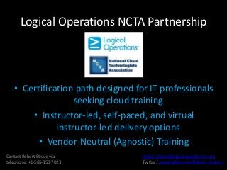 Logical Operations NCTA Partnership
• Certification path designed for IT professionals
seeking cloud training
• Instructor-led, self-paced, and virtual
instructor-led delivery options
• Vendor-Neutral (Agnostic) Training
Contact Robert Straus via
telephone: +1-585-350-7023
Robert.Straus@logicaloperations.com
Twitter: www.twitter.com/Robert_straus_/
 