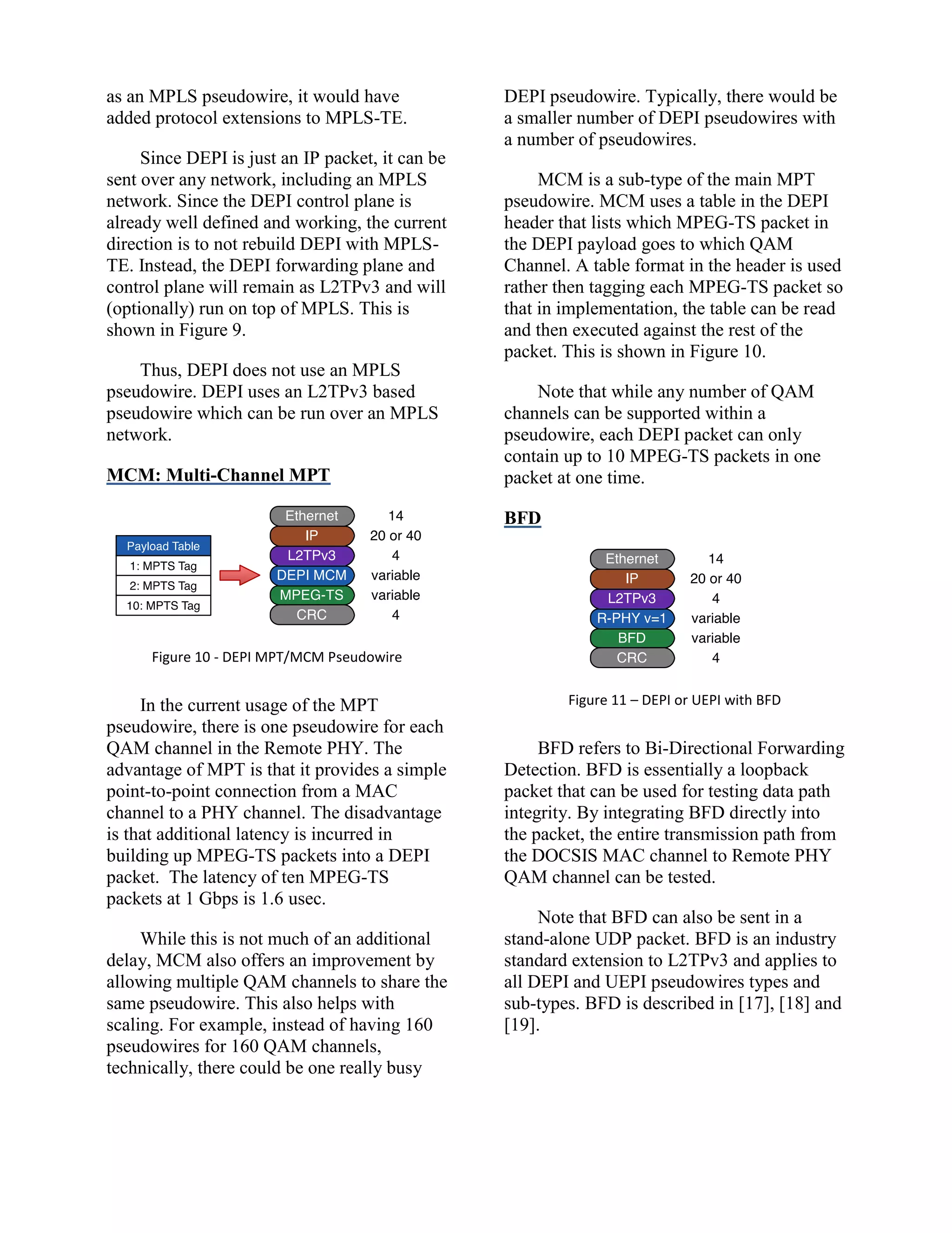 as an MPLS pseudowire, it would have
added protocol extensions to MPLS-TE.
Since DEPI is just an IP packet, it can be
sent over any network, including an MPLS
network. Since the DEPI control plane is
already well defined and working, the current
direction is to not rebuild DEPI with MPLS-
TE. Instead, the DEPI forwarding plane and
control plane will remain as L2TPv3 and will
(optionally) run on top of MPLS. This is
shown in Figure 9.
Thus, DEPI does not use an MPLS
pseudowire. DEPI uses an L2TPv3 based
pseudowire which can be run over an MPLS
network.
MCM: Multi-Channel MPT
Figure 10 - DEPI MPT/MCM Pseudowire
In the current usage of the MPT
pseudowire, there is one pseudowire for each
QAM channel in the Remote PHY. The
advantage of MPT is that it provides a simple
point-to-point connection from a MAC
channel to a PHY channel. The disadvantage
is that additional latency is incurred in
building up MPEG-TS packets into a DEPI
packet. The latency of ten MPEG-TS
packets at 1 Gbps is 1.6 usec.
While this is not much of an additional
delay, MCM also offers an improvement by
allowing multiple QAM channels to share the
same pseudowire. This also helps with
scaling. For example, instead of having 160
pseudowires for 160 QAM channels,
technically, there could be one really busy
DEPI pseudowire. Typically, there would be
a smaller number of DEPI pseudowires with
a number of pseudowires.
MCM is a sub-type of the main MPT
pseudowire. MCM uses a table in the DEPI
header that lists which MPEG-TS packet in
the DEPI payload goes to which QAM
Channel. A table format in the header is used
rather then tagging each MPEG-TS packet so
that in implementation, the table can be read
and then executed against the rest of the
packet. This is shown in Figure 10.
Note that while any number of QAM
channels can be supported within a
pseudowire, each DEPI packet can only
contain up to 10 MPEG-TS packets in one
packet at one time.
BFD
Figure 11 – DEPI or UEPI with BFD
BFD refers to Bi-Directional Forwarding
Detection. BFD is essentially a loopback
packet that can be used for testing data path
integrity. By integrating BFD directly into
the packet, the entire transmission path from
the DOCSIS MAC channel to Remote PHY
QAM channel can be tested.
Note that BFD can also be sent in a
stand-alone UDP packet. BFD is an industry
standard extension to L2TPv3 and applies to
all DEPI and UEPI pseudowires types and
sub-types. BFD is described in [17], [18] and
[19].
 