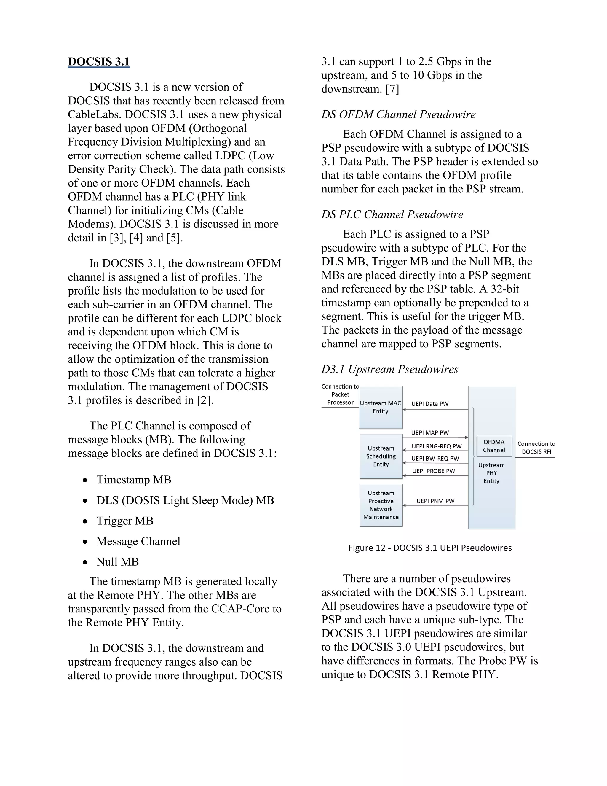 DOCSIS 3.1
DOCSIS 3.1 is a new version of
DOCSIS that has recently been released from
CableLabs. DOCSIS 3.1 uses a new physical
layer based upon OFDM (Orthogonal
Frequency Division Multiplexing) and an
error correction scheme called LDPC (Low
Density Parity Check). The data path consists
of one or more OFDM channels. Each
OFDM channel has a PLC (PHY link
Channel) for initializing CMs (Cable
Modems). DOCSIS 3.1 is discussed in more
detail in [3], [4] and [5].
In DOCSIS 3.1, the downstream OFDM
channel is assigned a list of profiles. The
profile lists the modulation to be used for
each sub-carrier in an OFDM channel. The
profile can be different for each LDPC block
and is dependent upon which CM is
receiving the OFDM block. This is done to
allow the optimization of the transmission
path to those CMs that can tolerate a higher
modulation. The management of DOCSIS
3.1 profiles is described in [2].
The PLC Channel is composed of
message blocks (MB). The following
message blocks are defined in DOCSIS 3.1:
 Timestamp MB
 DLS (DOSIS Light Sleep Mode) MB
 Trigger MB
 Message Channel
 Null MB
The timestamp MB is generated locally
at the Remote PHY. The other MBs are
transparently passed from the CCAP-Core to
the Remote PHY Entity.
In DOCSIS 3.1, the downstream and
upstream frequency ranges also can be
altered to provide more throughput. DOCSIS
3.1 can support 1 to 2.5 Gbps in the
upstream, and 5 to 10 Gbps in the
downstream. [7]
DS OFDM Channel Pseudowire
Each OFDM Channel is assigned to a
PSP pseudowire with a subtype of DOCSIS
3.1 Data Path. The PSP header is extended so
that its table contains the OFDM profile
number for each packet in the PSP stream.
DS PLC Channel Pseudowire
Each PLC is assigned to a PSP
pseudowire with a subtype of PLC. For the
DLS MB, Trigger MB and the Null MB, the
MBs are placed directly into a PSP segment
and referenced by the PSP table. A 32-bit
timestamp can optionally be prepended to a
segment. This is useful for the trigger MB.
The packets in the payload of the message
channel are mapped to PSP segments.
D3.1 Upstream Pseudowires
Figure 12 - DOCSIS 3.1 UEPI Pseudowires
There are a number of pseudowires
associated with the DOCSIS 3.1 Upstream.
All pseudowires have a pseudowire type of
PSP and each have a unique sub-type. The
DOCSIS 3.1 UEPI pseudowires are similar
to the DOCSIS 3.0 UEPI pseudowires, but
have differences in formats. The Probe PW is
unique to DOCSIS 3.1 Remote PHY.
 