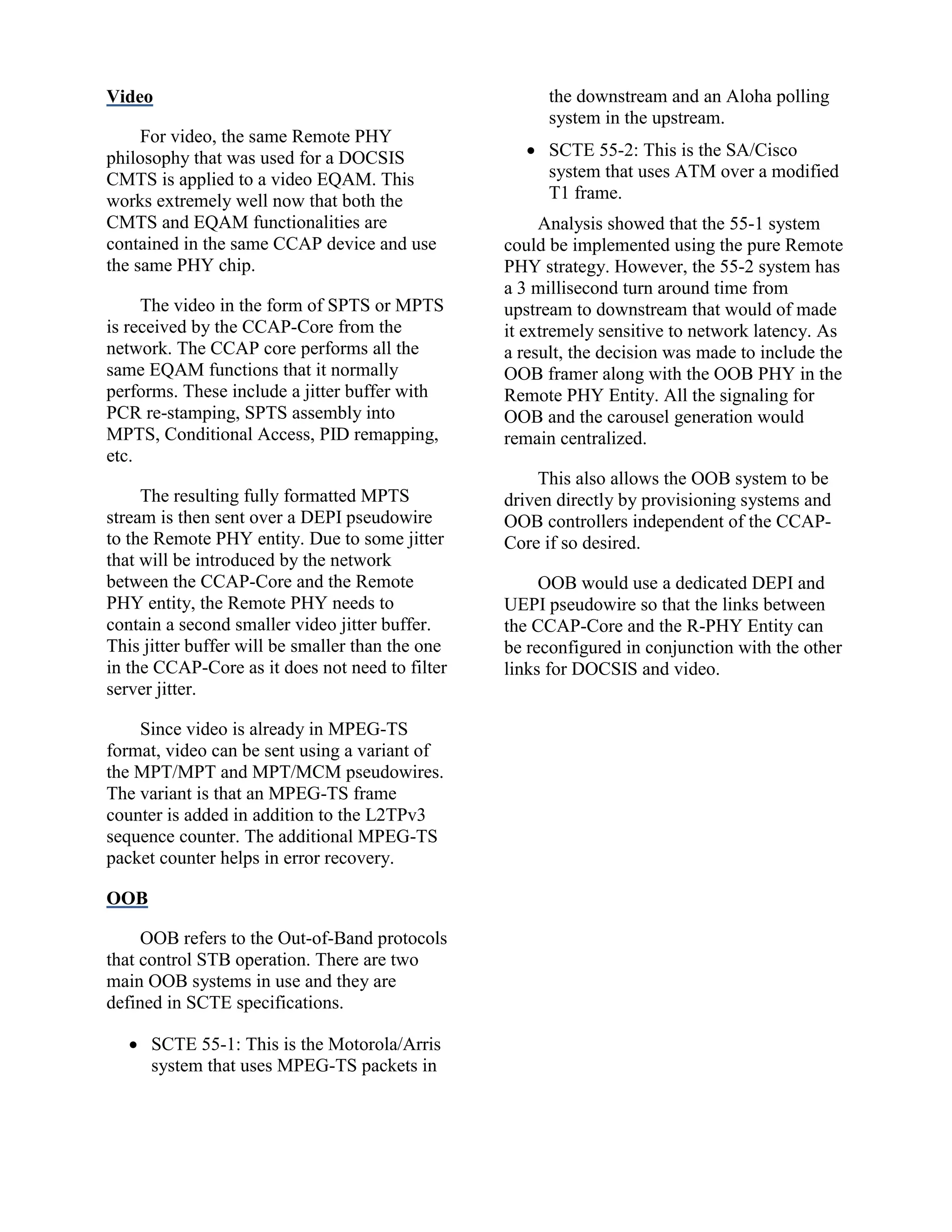 Video
For video, the same Remote PHY
philosophy that was used for a DOCSIS
CMTS is applied to a video EQAM. This
works extremely well now that both the
CMTS and EQAM functionalities are
contained in the same CCAP device and use
the same PHY chip.
The video in the form of SPTS or MPTS
is received by the CCAP-Core from the
network. The CCAP core performs all the
same EQAM functions that it normally
performs. These include a jitter buffer with
PCR re-stamping, SPTS assembly into
MPTS, Conditional Access, PID remapping,
etc.
The resulting fully formatted MPTS
stream is then sent over a DEPI pseudowire
to the Remote PHY entity. Due to some jitter
that will be introduced by the network
between the CCAP-Core and the Remote
PHY entity, the Remote PHY needs to
contain a second smaller video jitter buffer.
This jitter buffer will be smaller than the one
in the CCAP-Core as it does not need to filter
server jitter.
Since video is already in MPEG-TS
format, video can be sent using a variant of
the MPT/MPT and MPT/MCM pseudowires.
The variant is that an MPEG-TS frame
counter is added in addition to the L2TPv3
sequence counter. The additional MPEG-TS
packet counter helps in error recovery.
OOB
OOB refers to the Out-of-Band protocols
that control STB operation. There are two
main OOB systems in use and they are
defined in SCTE specifications.
 SCTE 55-1: This is the Motorola/Arris
system that uses MPEG-TS packets in
the downstream and an Aloha polling
system in the upstream.
 SCTE 55-2: This is the SA/Cisco
system that uses ATM over a modified
T1 frame.
Analysis showed that the 55-1 system
could be implemented using the pure Remote
PHY strategy. However, the 55-2 system has
a 3 millisecond turn around time from
upstream to downstream that would of made
it extremely sensitive to network latency. As
a result, the decision was made to include the
OOB framer along with the OOB PHY in the
Remote PHY Entity. All the signaling for
OOB and the carousel generation would
remain centralized.
This also allows the OOB system to be
driven directly by provisioning systems and
OOB controllers independent of the CCAP-
Core if so desired.
OOB would use a dedicated DEPI and
UEPI pseudowire so that the links between
the CCAP-Core and the R-PHY Entity can
be reconfigured in conjunction with the other
links for DOCSIS and video.
 