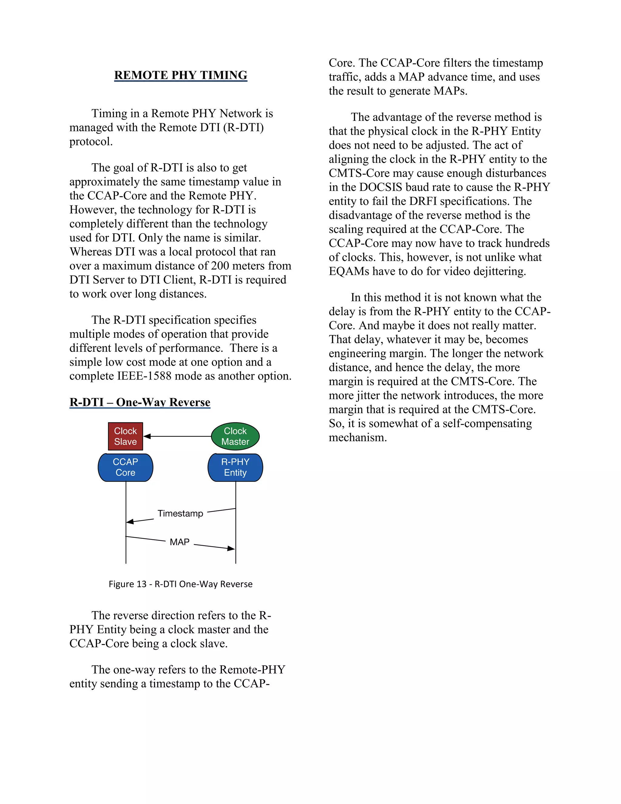 REMOTE PHY TIMING
Timing in a Remote PHY Network is
managed with the Remote DTI (R-DTI)
protocol.
The goal of R-DTI is also to get
approximately the same timestamp value in
the CCAP-Core and the Remote PHY.
However, the technology for R-DTI is
completely different than the technology
used for DTI. Only the name is similar.
Whereas DTI was a local protocol that ran
over a maximum distance of 200 meters from
DTI Server to DTI Client, R-DTI is required
to work over long distances.
The R-DTI specification specifies
multiple modes of operation that provide
different levels of performance. There is a
simple low cost mode at one option and a
complete IEEE-1588 mode as another option.
R-DTI – One-Way Reverse
Figure 13 - R-DTI One-Way Reverse
The reverse direction refers to the R-
PHY Entity being a clock master and the
CCAP-Core being a clock slave.
The one-way refers to the Remote-PHY
entity sending a timestamp to the CCAP-
Core. The CCAP-Core filters the timestamp
traffic, adds a MAP advance time, and uses
the result to generate MAPs.
The advantage of the reverse method is
that the physical clock in the R-PHY Entity
does not need to be adjusted. The act of
aligning the clock in the R-PHY entity to the
CMTS-Core may cause enough disturbances
in the DOCSIS baud rate to cause the R-PHY
entity to fail the DRFI specifications. The
disadvantage of the reverse method is the
scaling required at the CCAP-Core. The
CCAP-Core may now have to track hundreds
of clocks. This, however, is not unlike what
EQAMs have to do for video dejittering.
In this method it is not known what the
delay is from the R-PHY entity to the CCAP-
Core. And maybe it does not really matter.
That delay, whatever it may be, becomes
engineering margin. The longer the network
distance, and hence the delay, the more
margin is required at the CMTS-Core. The
more jitter the network introduces, the more
margin that is required at the CMTS-Core.
So, it is somewhat of a self-compensating
mechanism.
 