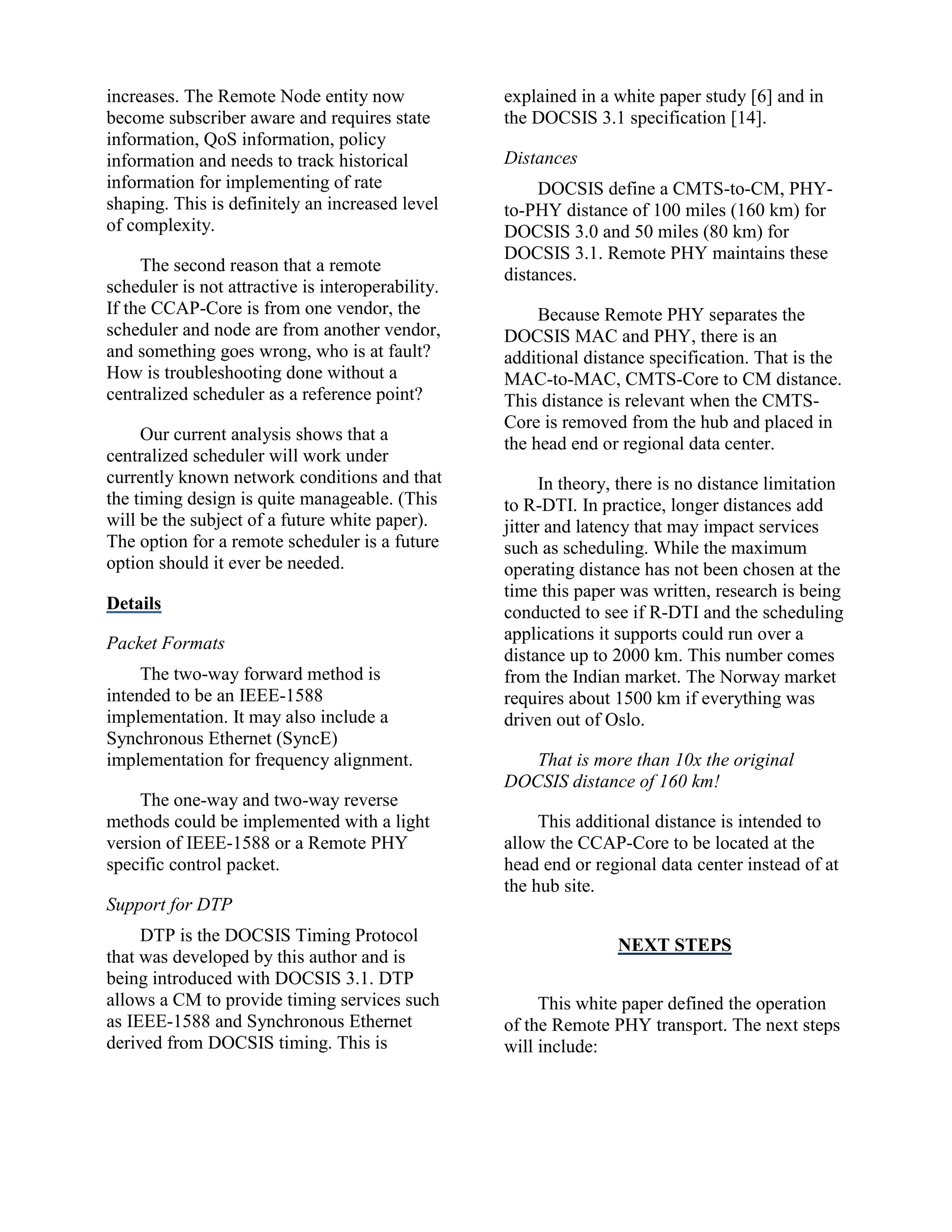 increases. The Remote Node entity now
become subscriber aware and requires state
information, QoS information, policy
information and needs to track historical
information for implementing of rate
shaping. This is definitely an increased level
of complexity.
The second reason that a remote
scheduler is not attractive is interoperability.
If the CCAP-Core is from one vendor, the
scheduler and node are from another vendor,
and something goes wrong, who is at fault?
How is troubleshooting done without a
centralized scheduler as a reference point?
Our current analysis shows that a
centralized scheduler will work under
currently known network conditions and that
the timing design is quite manageable. (This
will be the subject of a future white paper).
The option for a remote scheduler is a future
option should it ever be needed.
Details
Packet Formats
The two-way forward method is
intended to be an IEEE-1588
implementation. It may also include a
Synchronous Ethernet (SyncE)
implementation for frequency alignment.
The one-way and two-way reverse
methods could be implemented with a light
version of IEEE-1588 or a Remote PHY
specific control packet.
Support for DTP
DTP is the DOCSIS Timing Protocol
that was developed by this author and is
being introduced with DOCSIS 3.1. DTP
allows a CM to provide timing services such
as IEEE-1588 and Synchronous Ethernet
derived from DOCSIS timing. This is
explained in a white paper study [6] and in
the DOCSIS 3.1 specification [14].
Distances
DOCSIS define a CMTS-to-CM, PHY-
to-PHY distance of 100 miles (160 km) for
DOCSIS 3.0 and 50 miles (80 km) for
DOCSIS 3.1. Remote PHY maintains these
distances.
Because Remote PHY separates the
DOCSIS MAC and PHY, there is an
additional distance specification. That is the
MAC-to-MAC, CMTS-Core to CM distance.
This distance is relevant when the CMTS-
Core is removed from the hub and placed in
the head end or regional data center.
In theory, there is no distance limitation
to R-DTI. In practice, longer distances add
jitter and latency that may impact services
such as scheduling. While the maximum
operating distance has not been chosen at the
time this paper was written, research is being
conducted to see if R-DTI and the scheduling
applications it supports could run over a
distance up to 2000 km. This number comes
from the Indian market. The Norway market
requires about 1500 km if everything was
driven out of Oslo.
That is more than 10x the original
DOCSIS distance of 160 km!
This additional distance is intended to
allow the CCAP-Core to be located at the
head end or regional data center instead of at
the hub site.
NEXT STEPS
This white paper defined the operation
of the Remote PHY transport. The next steps
will include:
 