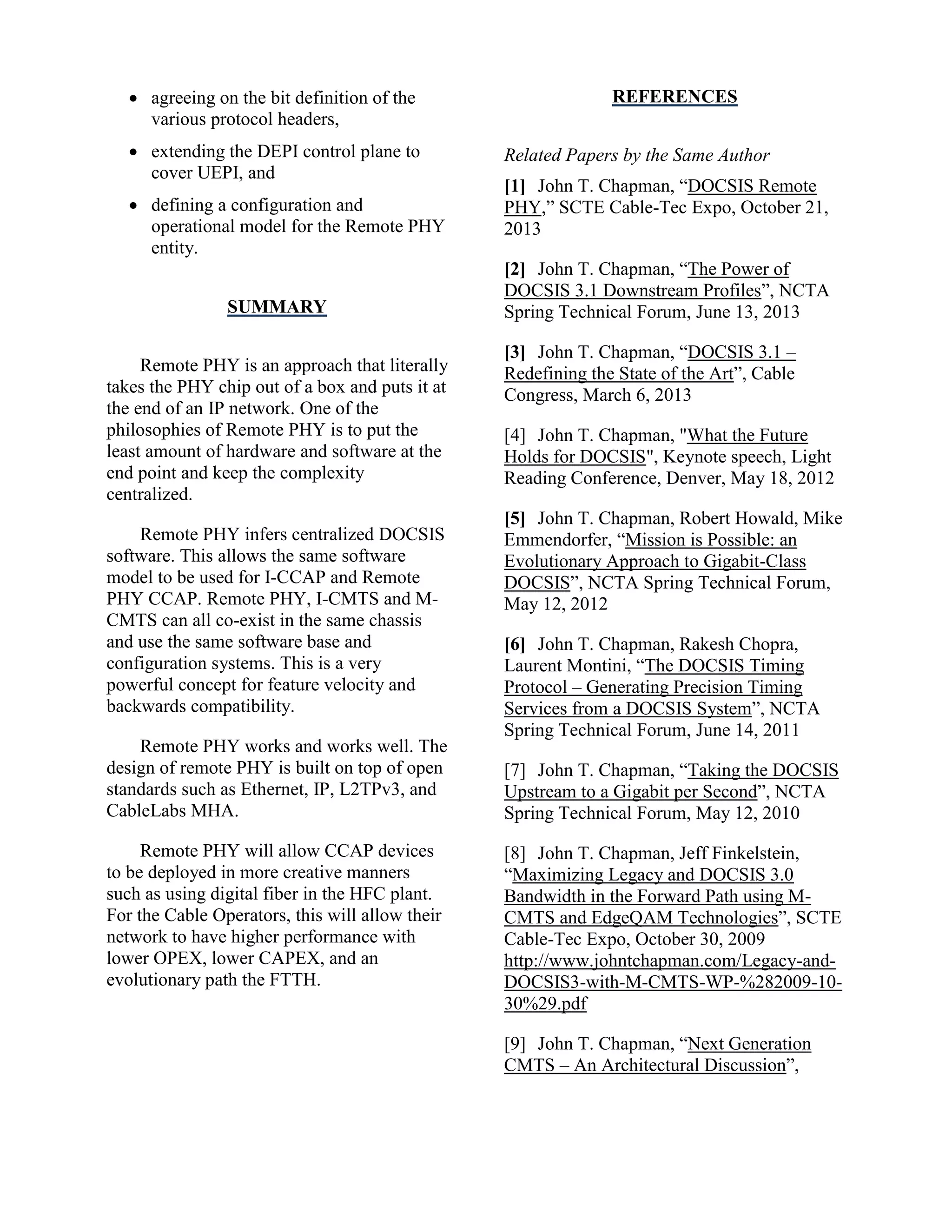  agreeing on the bit definition of the
various protocol headers,
 extending the DEPI control plane to
cover UEPI, and
 defining a configuration and
operational model for the Remote PHY
entity.
SUMMARY
Remote PHY is an approach that literally
takes the PHY chip out of a box and puts it at
the end of an IP network. One of the
philosophies of Remote PHY is to put the
least amount of hardware and software at the
end point and keep the complexity
centralized.
Remote PHY infers centralized DOCSIS
software. This allows the same software
model to be used for I-CCAP and Remote
PHY CCAP. Remote PHY, I-CMTS and M-
CMTS can all co-exist in the same chassis
and use the same software base and
configuration systems. This is a very
powerful concept for feature velocity and
backwards compatibility.
Remote PHY works and works well. The
design of remote PHY is built on top of open
standards such as Ethernet, IP, L2TPv3, and
CableLabs MHA.
Remote PHY will allow CCAP devices
to be deployed in more creative manners
such as using digital fiber in the HFC plant.
For the Cable Operators, this will allow their
network to have higher performance with
lower OPEX, lower CAPEX, and an
evolutionary path the FTTH.
REFERENCES
Related Papers by the Same Author
[1] John T. Chapman, “DOCSIS Remote
PHY,” SCTE Cable-Tec Expo, October 21,
2013
[2] John T. Chapman, “The Power of
DOCSIS 3.1 Downstream Profiles”, NCTA
Spring Technical Forum, June 13, 2013
[3] John T. Chapman, “DOCSIS 3.1 –
Redefining the State of the Art”, Cable
Congress, March 6, 2013
[4] John T. Chapman, "What the Future
Holds for DOCSIS", Keynote speech, Light
Reading Conference, Denver, May 18, 2012
[5] John T. Chapman, Robert Howald, Mike
Emmendorfer, “Mission is Possible: an
Evolutionary Approach to Gigabit-Class
DOCSIS”, NCTA Spring Technical Forum,
May 12, 2012
[6] John T. Chapman, Rakesh Chopra,
Laurent Montini, “The DOCSIS Timing
Protocol – Generating Precision Timing
Services from a DOCSIS System”, NCTA
Spring Technical Forum, June 14, 2011
[7] John T. Chapman, “Taking the DOCSIS
Upstream to a Gigabit per Second”, NCTA
Spring Technical Forum, May 12, 2010
[8] John T. Chapman, Jeff Finkelstein,
“Maximizing Legacy and DOCSIS 3.0
Bandwidth in the Forward Path using M-
CMTS and EdgeQAM Technologies”, SCTE
Cable-Tec Expo, October 30, 2009
http://www.johntchapman.com/Legacy-and-
DOCSIS3-with-M-CMTS-WP-%282009-10-
30%29.pdf
[9] John T. Chapman, “Next Generation
CMTS – An Architectural Discussion”,
 