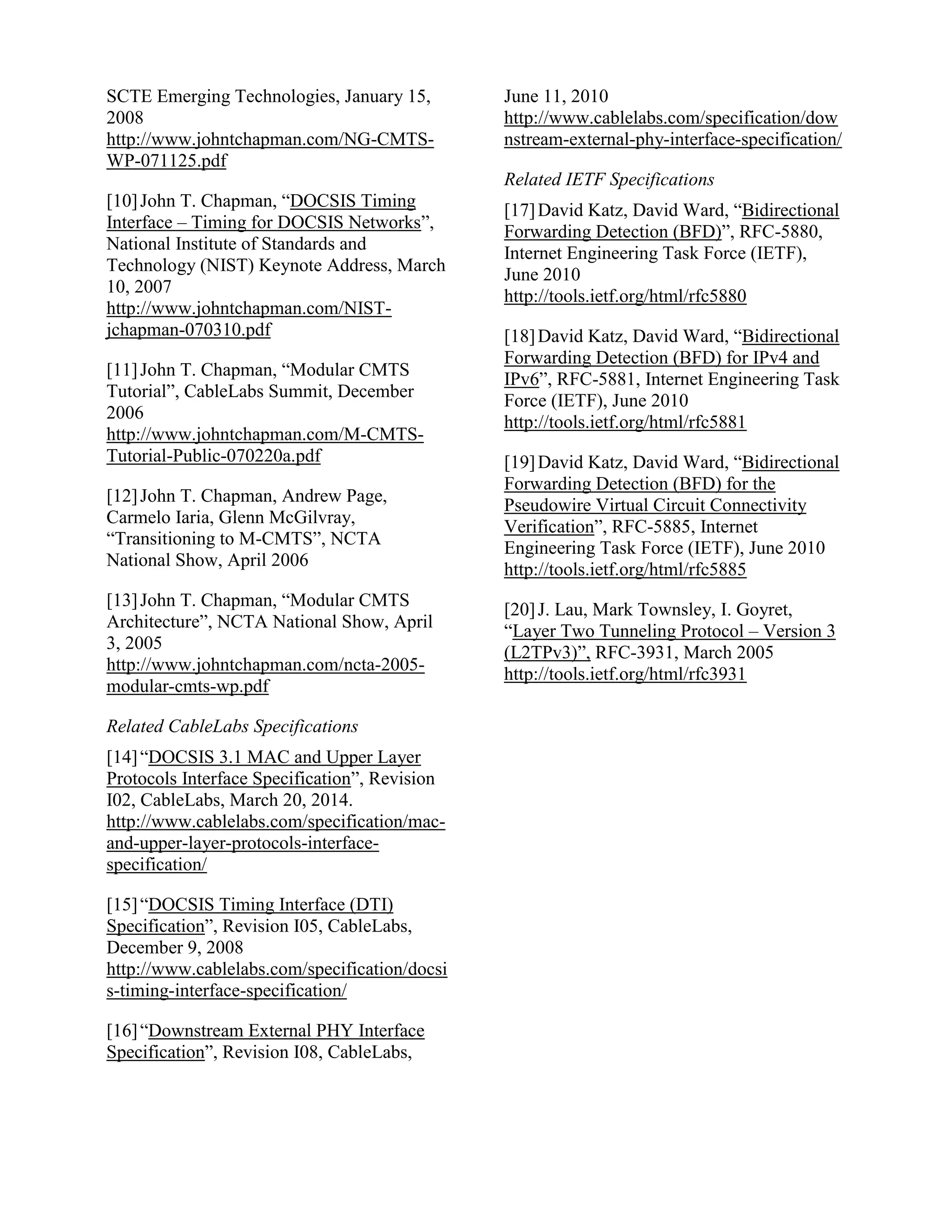 SCTE Emerging Technologies, January 15,
2008
http://www.johntchapman.com/NG-CMTS-
WP-071125.pdf
[10]John T. Chapman, “DOCSIS Timing
Interface – Timing for DOCSIS Networks”,
National Institute of Standards and
Technology (NIST) Keynote Address, March
10, 2007
http://www.johntchapman.com/NIST-
jchapman-070310.pdf
[11]John T. Chapman, “Modular CMTS
Tutorial”, CableLabs Summit, December
2006
http://www.johntchapman.com/M-CMTS-
Tutorial-Public-070220a.pdf
[12]John T. Chapman, Andrew Page,
Carmelo Iaria, Glenn McGilvray,
“Transitioning to M-CMTS”, NCTA
National Show, April 2006
[13]John T. Chapman, “Modular CMTS
Architecture”, NCTA National Show, April
3, 2005
http://www.johntchapman.com/ncta-2005-
modular-cmts-wp.pdf
Related CableLabs Specifications
[14]“DOCSIS 3.1 MAC and Upper Layer
Protocols Interface Specification”, Revision
I02, CableLabs, March 20, 2014.
http://www.cablelabs.com/specification/mac-
and-upper-layer-protocols-interface-
specification/
[15]“DOCSIS Timing Interface (DTI)
Specification”, Revision I05, CableLabs,
December 9, 2008
http://www.cablelabs.com/specification/docsi
s-timing-interface-specification/
[16]“Downstream External PHY Interface
Specification”, Revision I08, CableLabs,
June 11, 2010
http://www.cablelabs.com/specification/dow
nstream-external-phy-interface-specification/
Related IETF Specifications
[17]David Katz, David Ward, “Bidirectional
Forwarding Detection (BFD)”, RFC-5880,
Internet Engineering Task Force (IETF),
June 2010
http://tools.ietf.org/html/rfc5880
[18]David Katz, David Ward, “Bidirectional
Forwarding Detection (BFD) for IPv4 and
IPv6”, RFC-5881, Internet Engineering Task
Force (IETF), June 2010
http://tools.ietf.org/html/rfc5881
[19]David Katz, David Ward, “Bidirectional
Forwarding Detection (BFD) for the
Pseudowire Virtual Circuit Connectivity
Verification”, RFC-5885, Internet
Engineering Task Force (IETF), June 2010
http://tools.ietf.org/html/rfc5885
[20]J. Lau, Mark Townsley, I. Goyret,
“Layer Two Tunneling Protocol – Version 3
(L2TPv3)”, RFC-3931, March 2005
http://tools.ietf.org/html/rfc3931
 