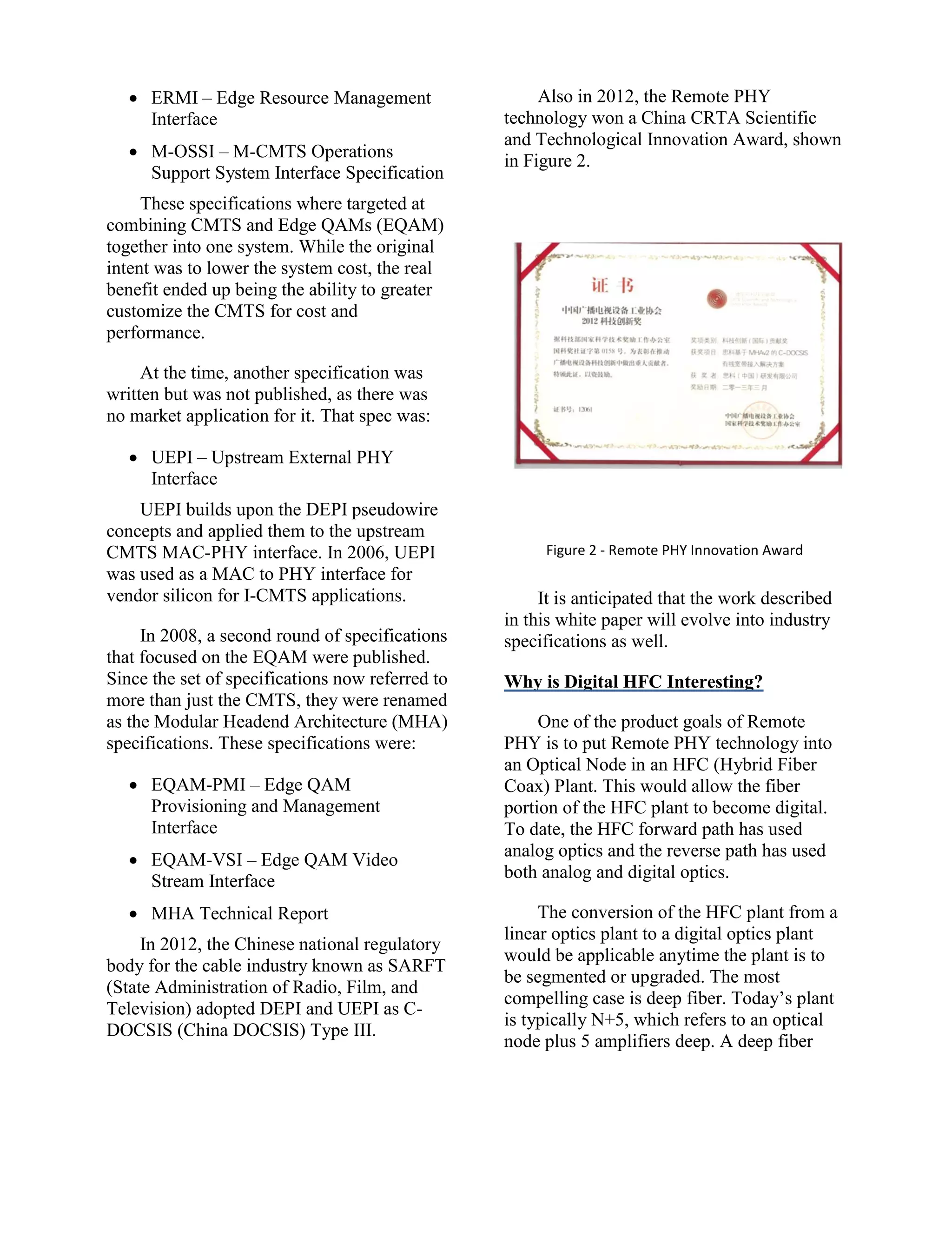  ERMI – Edge Resource Management
Interface
 M-OSSI – M-CMTS Operations
Support System Interface Specification
These specifications where targeted at
combining CMTS and Edge QAMs (EQAM)
together into one system. While the original
intent was to lower the system cost, the real
benefit ended up being the ability to greater
customize the CMTS for cost and
performance.
At the time, another specification was
written but was not published, as there was
no market application for it. That spec was:
 UEPI – Upstream External PHY
Interface
UEPI builds upon the DEPI pseudowire
concepts and applied them to the upstream
CMTS MAC-PHY interface. In 2006, UEPI
was used as a MAC to PHY interface for
vendor silicon for I-CMTS applications.
In 2008, a second round of specifications
that focused on the EQAM were published.
Since the set of specifications now referred to
more than just the CMTS, they were renamed
as the Modular Headend Architecture (MHA)
specifications. These specifications were:
 EQAM-PMI – Edge QAM
Provisioning and Management
Interface
 EQAM-VSI – Edge QAM Video
Stream Interface
 MHA Technical Report
In 2012, the Chinese national regulatory
body for the cable industry known as SARFT
(State Administration of Radio, Film, and
Television) adopted DEPI and UEPI as C-
DOCSIS (China DOCSIS) Type III.
Also in 2012, the Remote PHY
technology won a China CRTA Scientific
and Technological Innovation Award, shown
in Figure 2.
Figure 2 - Remote PHY Innovation Award
It is anticipated that the work described
in this white paper will evolve into industry
specifications as well.
Why is Digital HFC Interesting?
One of the product goals of Remote
PHY is to put Remote PHY technology into
an Optical Node in an HFC (Hybrid Fiber
Coax) Plant. This would allow the fiber
portion of the HFC plant to become digital.
To date, the HFC forward path has used
analog optics and the reverse path has used
both analog and digital optics.
The conversion of the HFC plant from a
linear optics plant to a digital optics plant
would be applicable anytime the plant is to
be segmented or upgraded. The most
compelling case is deep fiber. Today’s plant
is typically N+5, which refers to an optical
node plus 5 amplifiers deep. A deep fiber
 