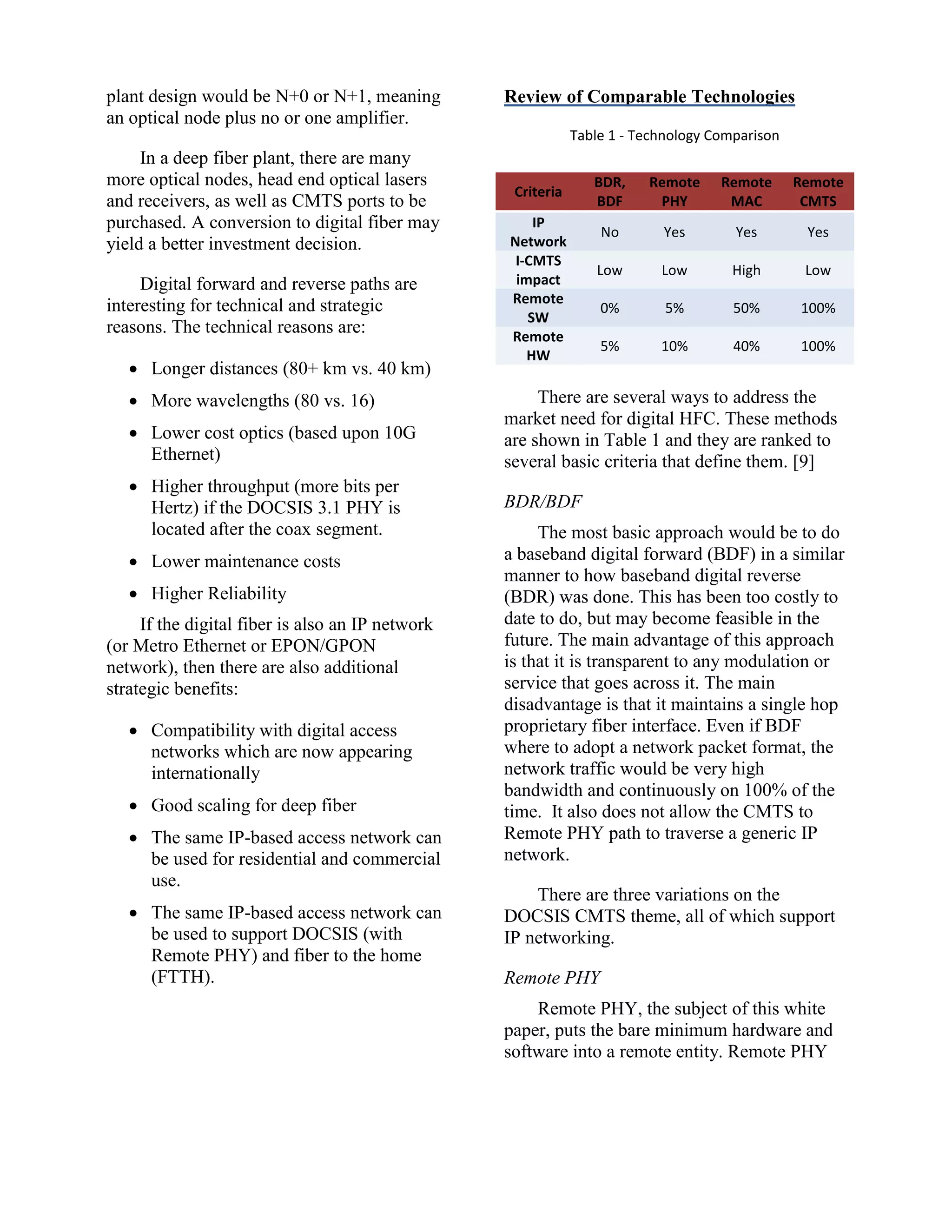 plant design would be N+0 or N+1, meaning
an optical node plus no or one amplifier.
In a deep fiber plant, there are many
more optical nodes, head end optical lasers
and receivers, as well as CMTS ports to be
purchased. A conversion to digital fiber may
yield a better investment decision.
Digital forward and reverse paths are
interesting for technical and strategic
reasons. The technical reasons are:
 Longer distances (80+ km vs. 40 km)
 More wavelengths (80 vs. 16)
 Lower cost optics (based upon 10G
Ethernet)
 Higher throughput (more bits per
Hertz) if the DOCSIS 3.1 PHY is
located after the coax segment.
 Lower maintenance costs
 Higher Reliability
If the digital fiber is also an IP network
(or Metro Ethernet or EPON/GPON
network), then there are also additional
strategic benefits:
 Compatibility with digital access
networks which are now appearing
internationally
 Good scaling for deep fiber
 The same IP-based access network can
be used for residential and commercial
use.
 The same IP-based access network can
be used to support DOCSIS (with
Remote PHY) and fiber to the home
(FTTH).
Review of Comparable Technologies
Table 1 - Technology Comparison
Criteria
BDR,
BDF
Remote
PHY
Remote
MAC
Remote
CMTS
IP
Network
No Yes Yes Yes
I-CMTS
impact
Low Low High Low
Remote
SW
0% 5% 50% 100%
Remote
HW
5% 10% 40% 100%
There are several ways to address the
market need for digital HFC. These methods
are shown in Table 1 and they are ranked to
several basic criteria that define them. [9]
BDR/BDF
The most basic approach would be to do
a baseband digital forward (BDF) in a similar
manner to how baseband digital reverse
(BDR) was done. This has been too costly to
date to do, but may become feasible in the
future. The main advantage of this approach
is that it is transparent to any modulation or
service that goes across it. The main
disadvantage is that it maintains a single hop
proprietary fiber interface. Even if BDF
where to adopt a network packet format, the
network traffic would be very high
bandwidth and continuously on 100% of the
time. It also does not allow the CMTS to
Remote PHY path to traverse a generic IP
network.
There are three variations on the
DOCSIS CMTS theme, all of which support
IP networking.
Remote PHY
Remote PHY, the subject of this white
paper, puts the bare minimum hardware and
software into a remote entity. Remote PHY
 