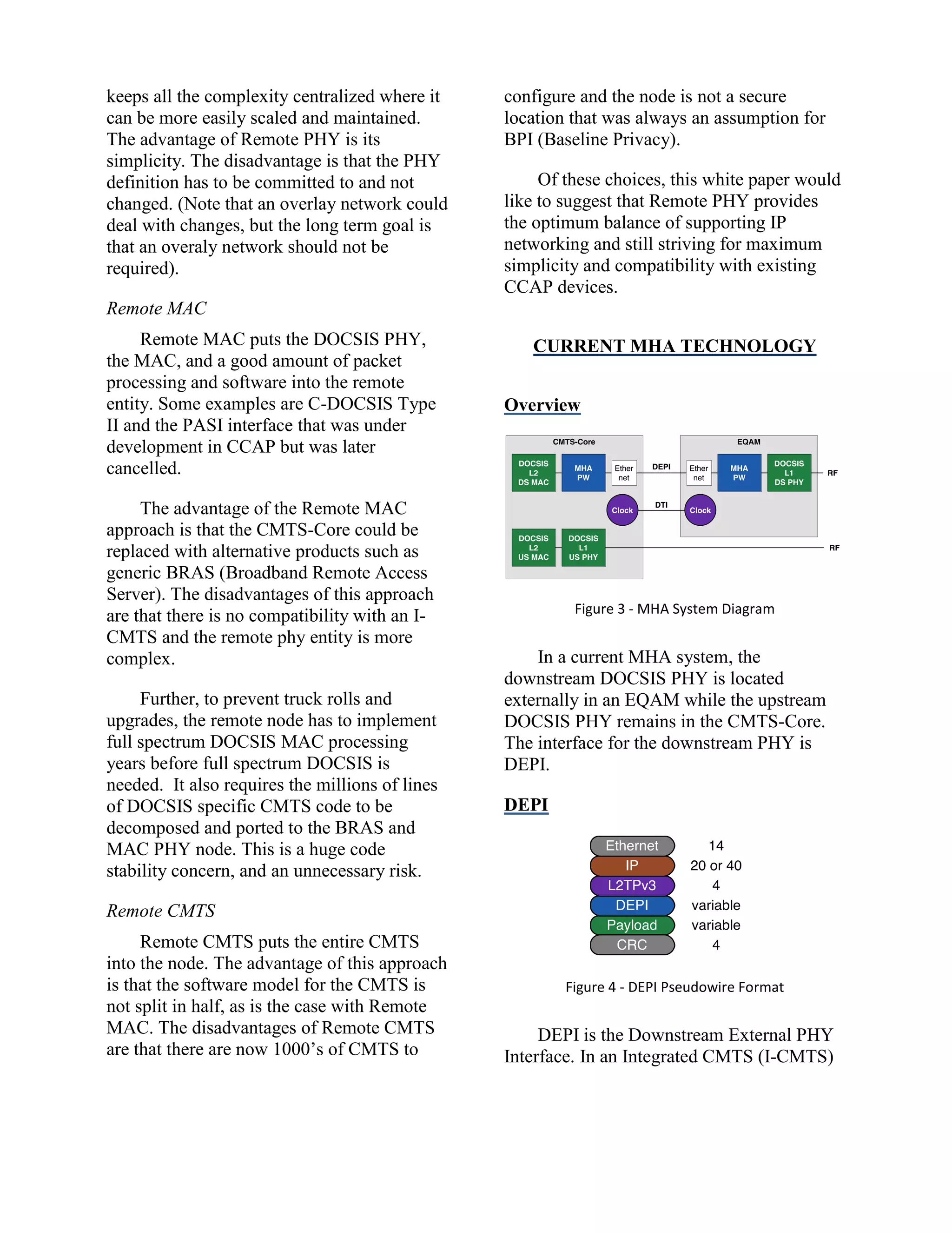 keeps all the complexity centralized where it
can be more easily scaled and maintained.
The advantage of Remote PHY is its
simplicity. The disadvantage is that the PHY
definition has to be committed to and not
changed. (Note that an overlay network could
deal with changes, but the long term goal is
that an overaly network should not be
required).
Remote MAC
Remote MAC puts the DOCSIS PHY,
the MAC, and a good amount of packet
processing and software into the remote
entity. Some examples are C-DOCSIS Type
II and the PASI interface that was under
development in CCAP but was later
cancelled.
The advantage of the Remote MAC
approach is that the CMTS-Core could be
replaced with alternative products such as
generic BRAS (Broadband Remote Access
Server). The disadvantages of this approach
are that there is no compatibility with an I-
CMTS and the remote phy entity is more
complex.
Further, to prevent truck rolls and
upgrades, the remote node has to implement
full spectrum DOCSIS MAC processing
years before full spectrum DOCSIS is
needed. It also requires the millions of lines
of DOCSIS specific CMTS code to be
decomposed and ported to the BRAS and
MAC PHY node. This is a huge code
stability concern, and an unnecessary risk.
Remote CMTS
Remote CMTS puts the entire CMTS
into the node. The advantage of this approach
is that the software model for the CMTS is
not split in half, as is the case with Remote
MAC. The disadvantages of Remote CMTS
are that there are now 1000’s of CMTS to
configure and the node is not a secure
location that was always an assumption for
BPI (Baseline Privacy).
Of these choices, this white paper would
like to suggest that Remote PHY provides
the optimum balance of supporting IP
networking and still striving for maximum
simplicity and compatibility with existing
CCAP devices.
CURRENT MHA TECHNOLOGY
Overview
Figure 3 - MHA System Diagram
In a current MHA system, the
downstream DOCSIS PHY is located
externally in an EQAM while the upstream
DOCSIS PHY remains in the CMTS-Core.
The interface for the downstream PHY is
DEPI.
DEPI
Figure 4 - DEPI Pseudowire Format
DEPI is the Downstream External PHY
Interface. In an Integrated CMTS (I-CMTS)
 