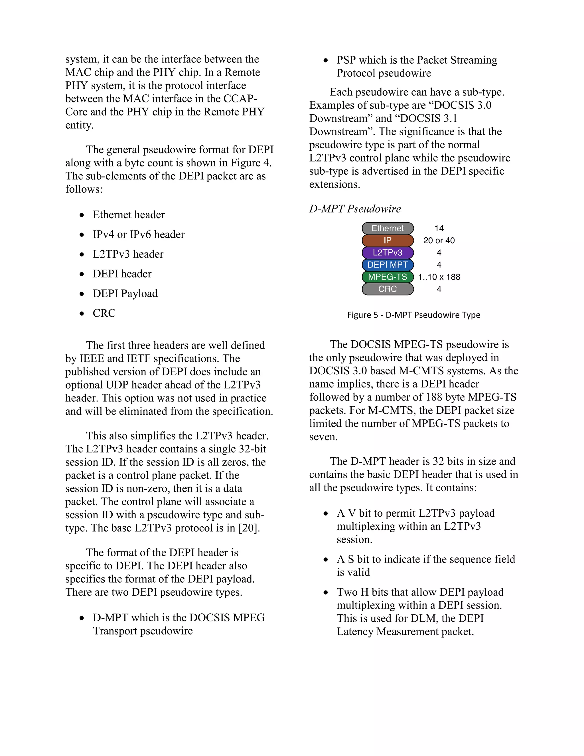system, it can be the interface between the
MAC chip and the PHY chip. In a Remote
PHY system, it is the protocol interface
between the MAC interface in the CCAP-
Core and the PHY chip in the Remote PHY
entity.
The general pseudowire format for DEPI
along with a byte count is shown in Figure 4.
The sub-elements of the DEPI packet are as
follows:
 Ethernet header
 IPv4 or IPv6 header
 L2TPv3 header
 DEPI header
 DEPI Payload
 CRC
The first three headers are well defined
by IEEE and IETF specifications. The
published version of DEPI does include an
optional UDP header ahead of the L2TPv3
header. This option was not used in practice
and will be eliminated from the specification.
This also simplifies the L2TPv3 header.
The L2TPv3 header contains a single 32-bit
session ID. If the session ID is all zeros, the
packet is a control plane packet. If the
session ID is non-zero, then it is a data
packet. The control plane will associate a
session ID with a pseudowire type and sub-
type. The base L2TPv3 protocol is in [20].
The format of the DEPI header is
specific to DEPI. The DEPI header also
specifies the format of the DEPI payload.
There are two DEPI pseudowire types.
 D-MPT which is the DOCSIS MPEG
Transport pseudowire
 PSP which is the Packet Streaming
Protocol pseudowire
Each pseudowire can have a sub-type.
Examples of sub-type are “DOCSIS 3.0
Downstream” and “DOCSIS 3.1
Downstream”. The significance is that the
pseudowire type is part of the normal
L2TPv3 control plane while the pseudowire
sub-type is advertised in the DEPI specific
extensions.
D-MPT Pseudowire
Figure 5 - D-MPT Pseudowire Type
The DOCSIS MPEG-TS pseudowire is
the only pseudowire that was deployed in
DOCSIS 3.0 based M-CMTS systems. As the
name implies, there is a DEPI header
followed by a number of 188 byte MPEG-TS
packets. For M-CMTS, the DEPI packet size
limited the number of MPEG-TS packets to
seven.
The D-MPT header is 32 bits in size and
contains the basic DEPI header that is used in
all the pseudowire types. It contains:
 A V bit to permit L2TPv3 payload
multiplexing within an L2TPv3
session.
 A S bit to indicate if the sequence field
is valid
 Two H bits that allow DEPI payload
multiplexing within a DEPI session.
This is used for DLM, the DEPI
Latency Measurement packet.
 