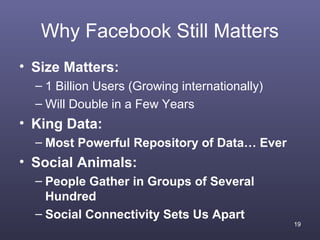 Why Facebook Still Matters
• Size Matters:
  – 1 Billion Users (Growing internationally)
  – Will Double in a Few Years
• King Data:
  – Most Powerful Repository of Data… Ever
• Social Animals:
  – People Gather in Groups of Several
    Hundred
  – Social Connectivity Sets Us Apart
                                                19
 