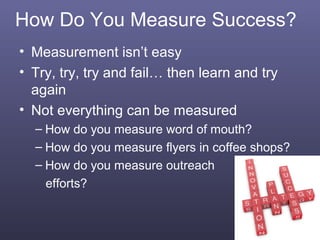 How Do You Measure Success?
• Measurement isn’t easy
• Try, try, try and fail… then learn and try
  again
• Not everything can be measured
  – How do you measure word of mouth?
  – How do you measure flyers in coffee shops?
  – How do you measure outreach
    efforts?


                                                 7
 