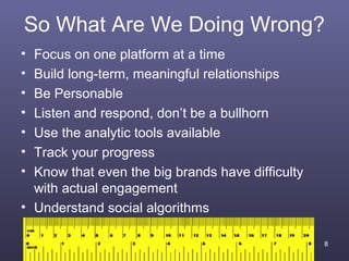 So What Are We Doing Wrong?
• Focus on one platform at a time
• Build long-term, meaningful relationships
• Be Personable
• Listen and respond, don’t be a bullhorn
• Use the analytic tools available
• Track your progress
• Know that even the big brands have difficulty
  with actual engagement
• Understand social algorithms

                                                  8
 
