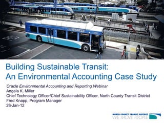 Building Sustainable Transit:
An Environmental Accounting Case Study
Oracle Environmental Accounting and Reporting Webinar
Angela K. Miller
Chief Technology Officer/Chief Sustainability Officer, North County Transit District
Fred Knapp, Program Manager
26-Jan-12
 
