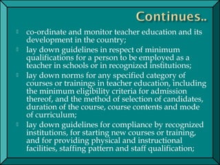  co-ordinate and monitor teacher education and its
development in the country;
 lay down guidelines in respect of minimum
qualifications for a person to be employed as a
teacher in schools or in recognized institutions;
 lay down norms for any specified category of
courses or trainings in teacher education, including
the minimum eligibility criteria for admission
thereof, and the method of selection of candidates,
duration of the course, course contents and mode
of curriculum;
 lay down guidelines for compliance by recognized
institutions, for starting new courses or training,
and for providing physical and instructional
facilities, staffing pattern and staff qualification;
 
