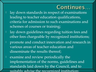  lay down standards in respect of examinations
leading to teacher education qualifications,
criteria for admission to such examinations and
schemes of courses or training;
 lay down guidelines regarding tuition fees and
other fees chargeable by recognized institutions;
 promote and conduct innovation and research in
various areas of teacher education and
disseminate the results thereof;
 examine and review periodically the
implementation of the norms, guidelines and
standards laid down by the Council, and to
 