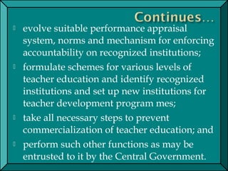  evolve suitable performance appraisal
system, norms and mechanism for enforcing
accountability on recognized institutions;
 formulate schemes for various levels of
teacher education and identify recognized
institutions and set up new institutions for
teacher development program mes;
 take all necessary steps to prevent
commercialization of teacher education; and
 perform such other functions as may be
entrusted to it by the Central Government.
 