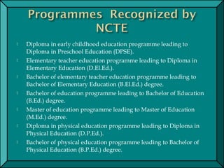  Diploma in early childhood education programme leading to
Diploma in Preschool Education (DPSE).
 Elementary teacher education programme leading to Diploma in
Elementary Education (D.El.Ed.).
 Bachelor of elementary teacher education programme leading to
Bachelor of Elementary Education (B.El.Ed.) degree.
 Bachelor of education programme leading to Bachelor of Education
(B.Ed.) degree.
 Master of education programme leading to Master of Education
(M.Ed.) degree.
 Diploma in physical education programme leading to Diploma in
Physical Education (D.P.Ed.).
 Bachelor of physical education programme leading to Bachelor of
Physical Education (B.P.Ed.) degree.
 