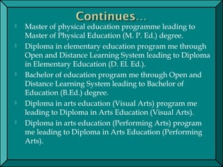  Master of physical education programme leading to
Master of Physical Education (M. P. Ed.) degree.
 Diploma in elementary education program me through
Open and Distance Learning System leading to Diploma
in Elementary Education (D. El. Ed.).
 Bachelor of education program me through Open and
Distance Learning System leading to Bachelor of
Education (B.Ed.) degree.
 Diploma in arts education (Visual Arts) program me
leading to Diploma in Arts Education (Visual Arts).
 Diploma in arts education (Performing Arts) program
me leading to Diploma in Arts Education (Performing
Arts).
 