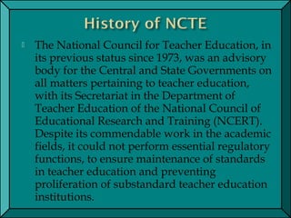  The National Council for Teacher Education, in
its previous status since 1973, was an advisory
body for the Central and State Governments on
all matters pertaining to teacher education,
with its Secretariat in the Department of
Teacher Education of the National Council of
Educational Research and Training (NCERT).
Despite its commendable work in the academic
fields, it could not perform essential regulatory
functions, to ensure maintenance of standards
in teacher education and preventing
proliferation of substandard teacher education
institutions.
 