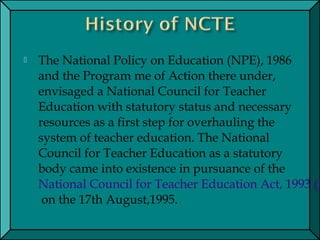  The National Policy on Education (NPE), 1986
and the Program me of Action there under,
envisaged a National Council for Teacher
Education with statutory status and necessary
resources as a first step for overhauling the
system of teacher education. The National
Council for Teacher Education as a statutory
body came into existence in pursuance of the 
National Council for Teacher Education Act, 1993 (N
 on the 17th August,1995.
 