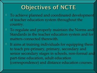  To achieve planned and coordinated development
of teacher education system throughout the
country.
 To regulate and properly maintain the Norms and
Standards in the teacher education system and for
matters connected therewith.
 It aims at training individuals for equipping them
to teach pre-primary, primary, secondary and
senior secondary stages in schools, non-formal and
part-time education, adult education
(correspondence) and distance education courses.
 