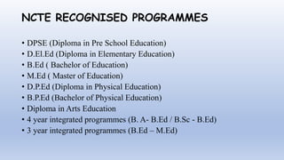 NCTE RECOGNISED PROGRAMMES
• DPSE (Diploma in Pre School Education)
• D.El.Ed (Diploma in Elementary Education)
• B.Ed ( Bachelor of Education)
• M.Ed ( Master of Education)
• D.P.Ed (Diploma in Physical Education)
• B.P.Ed (Bachelor of Physical Education)
• Diploma in Arts Education
• 4 year integrated programmes (B. A- B.Ed / B.Sc - B.Ed)
• 3 year integrated programmes (B.Ed – M.Ed)
 