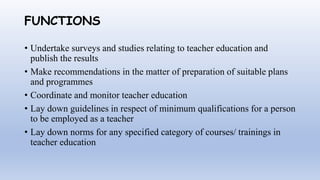 FUNCTIONS
• Undertake surveys and studies relating to teacher education and
publish the results
• Make recommendations in the matter of preparation of suitable plans
and programmes
• Coordinate and monitor teacher education
• Lay down guidelines in respect of minimum qualifications for a person
to be employed as a teacher
• Lay down norms for any specified category of courses/ trainings in
teacher education
 