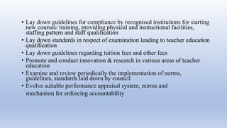• Lay down guidelines for compliance by recognised institutions for starting
new courses/ training, providing physical and instructional facilities,
staffing pattern and staff qualification
• Lay down standards in respect of examination leading to teacher education
qualification
• Lay down guidelines regarding tuition fees and other fees
• Promote and conduct innovation & research in various areas of teacher
education
• Examine and review periodically the implementation of norms,
guidelines, standards laid down by council
• Evolve suitable performance appraisal system, norms and
mechanism for enforcing accountability
 