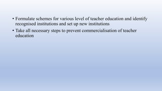 • Formulate schemes for various level of teacher education and identify
recognised institutions and set up new institutions
• Take all necessary steps to prevent commercialisation of teacher
education
 