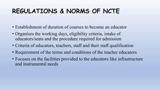 REGULATIONS & NORMS OF NCTE
• Establishment of duration of courses to become an educator
• Organises the working days, eligibility criteria, intake of
educators/seats and the procedure required for admission
• Criteria of educators, teachers, staff and their staff qualification
• Requirement of the terms and conditions of the teacher educators
• Focuses on the facilities provided to the educators like infrastructure
and instrumental needs
 