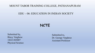 MOUNT TABOR TRAINING COLLEGE, PATHANAPURAM
EDU – 06: EDUCATION IN INDIAN SOCIETY
NCTE
Submitted by,
Bincy Varghese
18221303007
Physical Science
Submitted to,
Dr. George Varghese
Assistant Professor
 