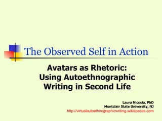   The Observed Self in Action  Avatars as Rhetoric: Using Autoethnographic Writing in Second Life Laura Nicosia, PhD Montclair State University, NJ http://virtualautoethnographicwriting.wikispaces.com 
