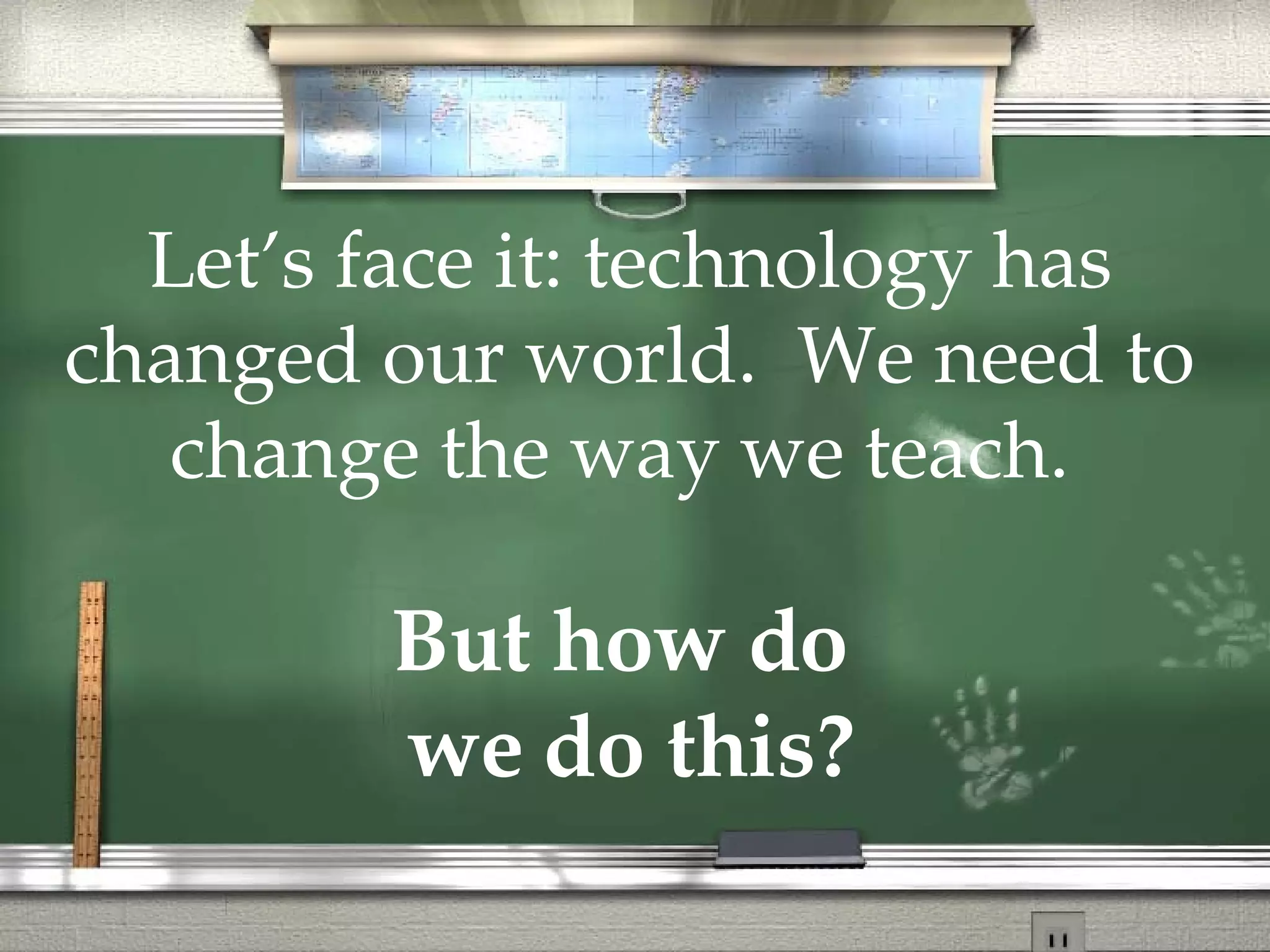 Let’s face it: technology has changed our world.  We need to change the way we teach.   But how do  we do this? 