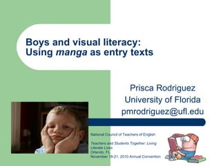 Boys and visual literacy:  Using  manga  as entry texts Prisca Rodriguez University of Florida [email_address] National Council of Teachers of English  Teachers and Students Together: Living Literate Lives Orlando, FL  November 18-21, 2010 Annual Convention 