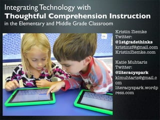 Integrating Technology with
Thoughtful Comprehension Instruction
in the Elementary and Middle Grade Classroom

Kristin Ziemke
Twitter:
@1stgradethinks
kristinzf@gmail.com
KristinZiemke.com
Katie Muhtaris
Twitter:
@literacyspark
klmuhtaris@gmail.c
om
literacyspark.wordp
ress.com

Ziemke Muhtaris, 2013
Wednesday, February 12, 14

 