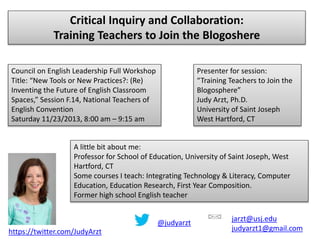 Critical Inquiry and Collaboration:
Training Teachers to Join the Blogoshere
Council on English Leadership Full Workshop
Title: “New Tools or New Practices?: (Re)
Inventing the Future of English Classroom
Spaces,” Session F.14, National Teachers of
English Convention
Saturday 11/23/2013, 8:00 am – 9:15 am

Presenter for session:
“Training Teachers to Join the
Blogosphere”
Judy Arzt, Ph.D.
University of Saint Joseph
West Hartford, CT

A little bit about me:
Professor for School of Education, University of Saint Joseph, West
Hartford, CT
Some courses I teach: Integrating Technology & Literacy, Computer
Education, Education Research, First Year Composition.
Former high school English teacher
@judyarzt
https://twitter.com/JudyArzt

jarzt@usj.edu
judyarzt1@gmail.com

 